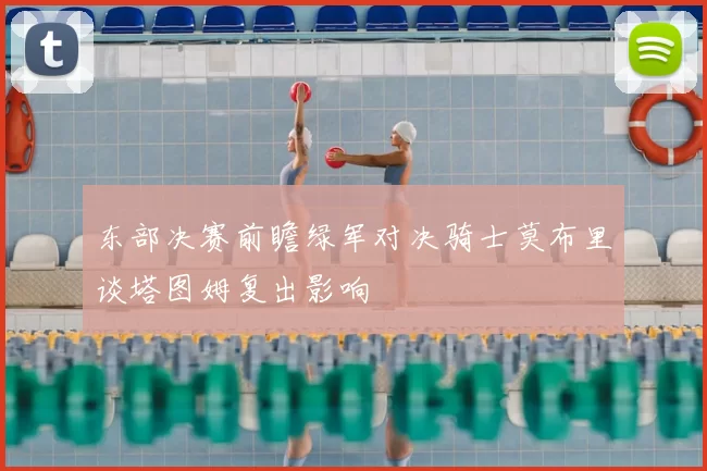 东部决赛前瞻绿军对决骑士莫布里谈塔图姆复出影响