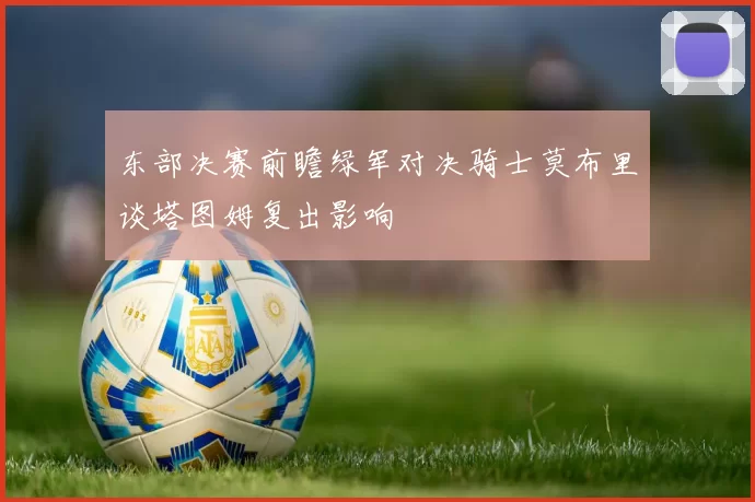 东部决赛前瞻绿军对决骑士莫布里谈塔图姆复出影响