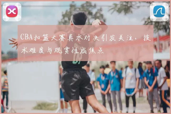 CBA扣篮大赛真水对决引发关注,技术难度与观赏性成焦点