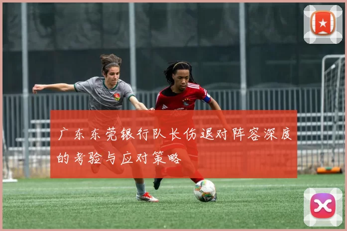 广东东莞银行队长伤退对阵容深度的考验与应对策略