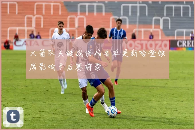火箭队关键战伤病名单更新哈登缺席影响季后赛前景
