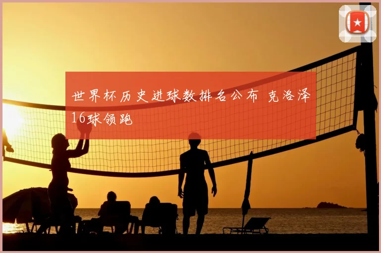 世界杯历史进球数排名公布 克洛泽16球领跑