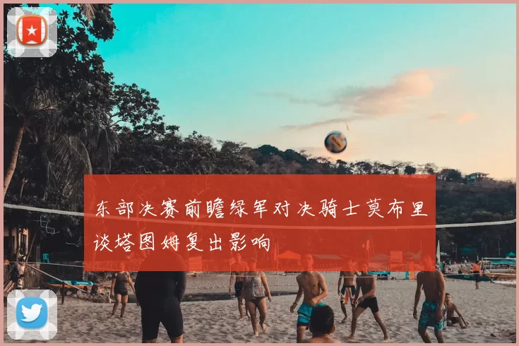 东部决赛前瞻绿军对决骑士莫布里谈塔图姆复出影响