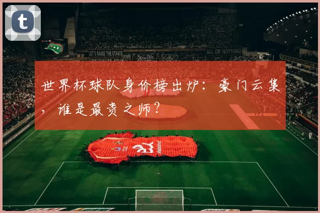 世界杯球队身价榜出炉:豪门云集,谁是最贵之师?