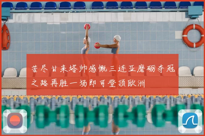 苦尽甘来塔帅感慨三连亚磨砺夺冠之路再胜一场即可登顶欧洲