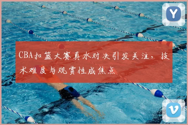 CBA扣篮大赛真水对决引发关注,技术难度与观赏性成焦点