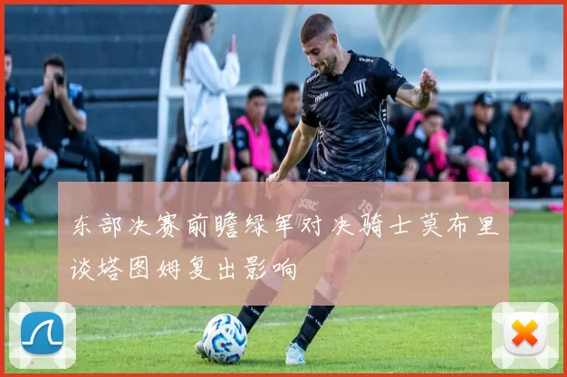 东部决赛前瞻绿军对决骑士莫布里谈塔图姆复出影响