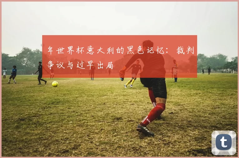 年世界杯意大利的黑色记忆：裁判争议与过早出局