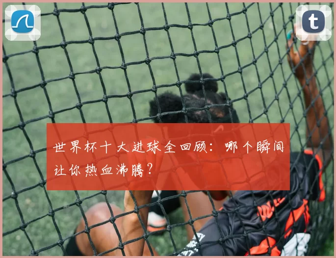 世界杯十大进球全回顾:哪个瞬间让你热血沸腾?