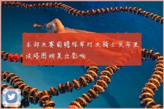 东部决赛前瞻绿军对决骑士莫布里谈塔图姆复出影响