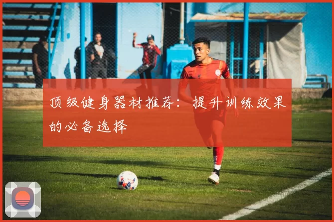 顶级健身器材推荐：提升训练效果的必备选择