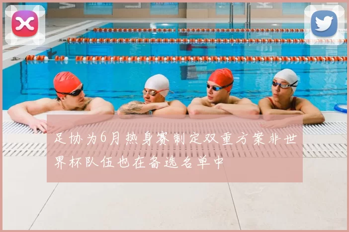 足协为6月热身赛制定双重方案非世界杯队伍也在备选名单中