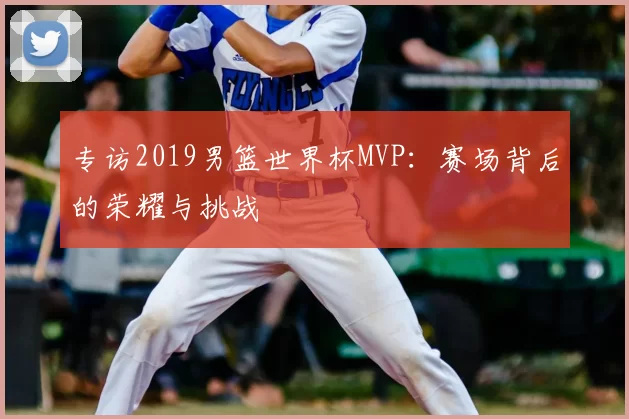 专访2019男篮世界杯MVP:赛场背后的荣耀与挑战