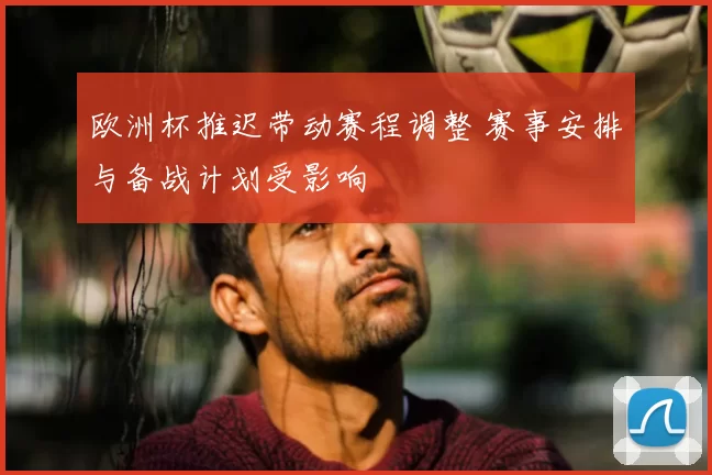 欧洲杯推迟带动赛程调整 赛事安排与备战计划受影响