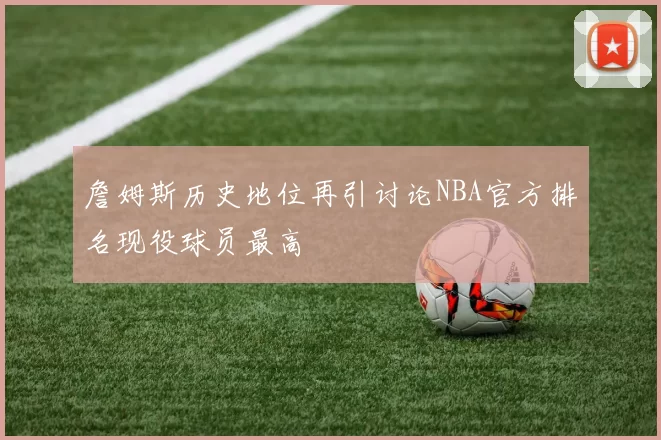 詹姆斯历史地位再引讨论NBA官方排名现役球员最高