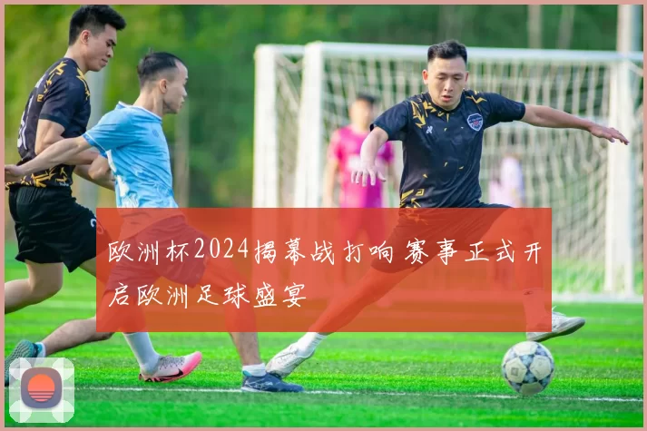 欧洲杯2024揭幕战打响 赛事正式开启欧洲足球盛宴
