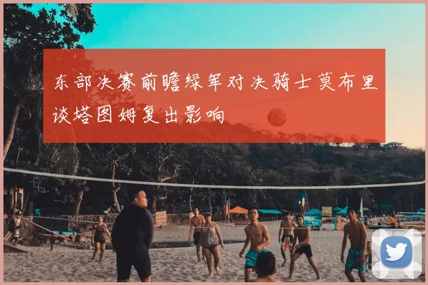 东部决赛前瞻绿军对决骑士莫布里谈塔图姆复出影响