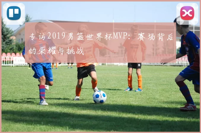 专访2019男篮世界杯MVP：赛场背后的荣耀与挑战